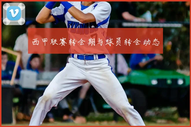 西甲联赛转会期与球员转会动态