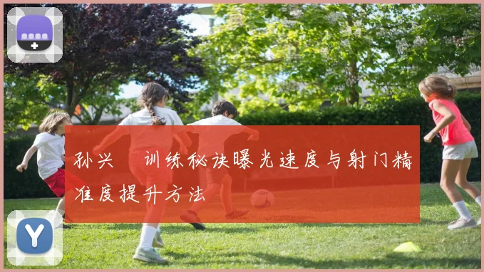 孙兴慜训练秘诀曝光速度与射门精准度提升方法