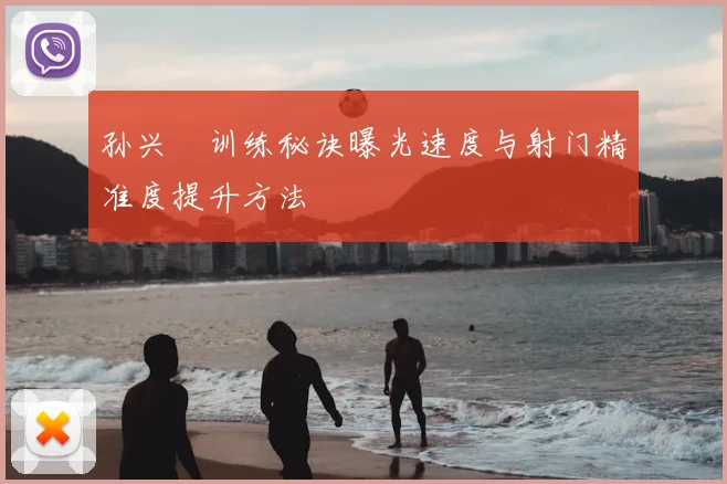 孙兴慜训练秘诀曝光速度与射门精准度提升方法